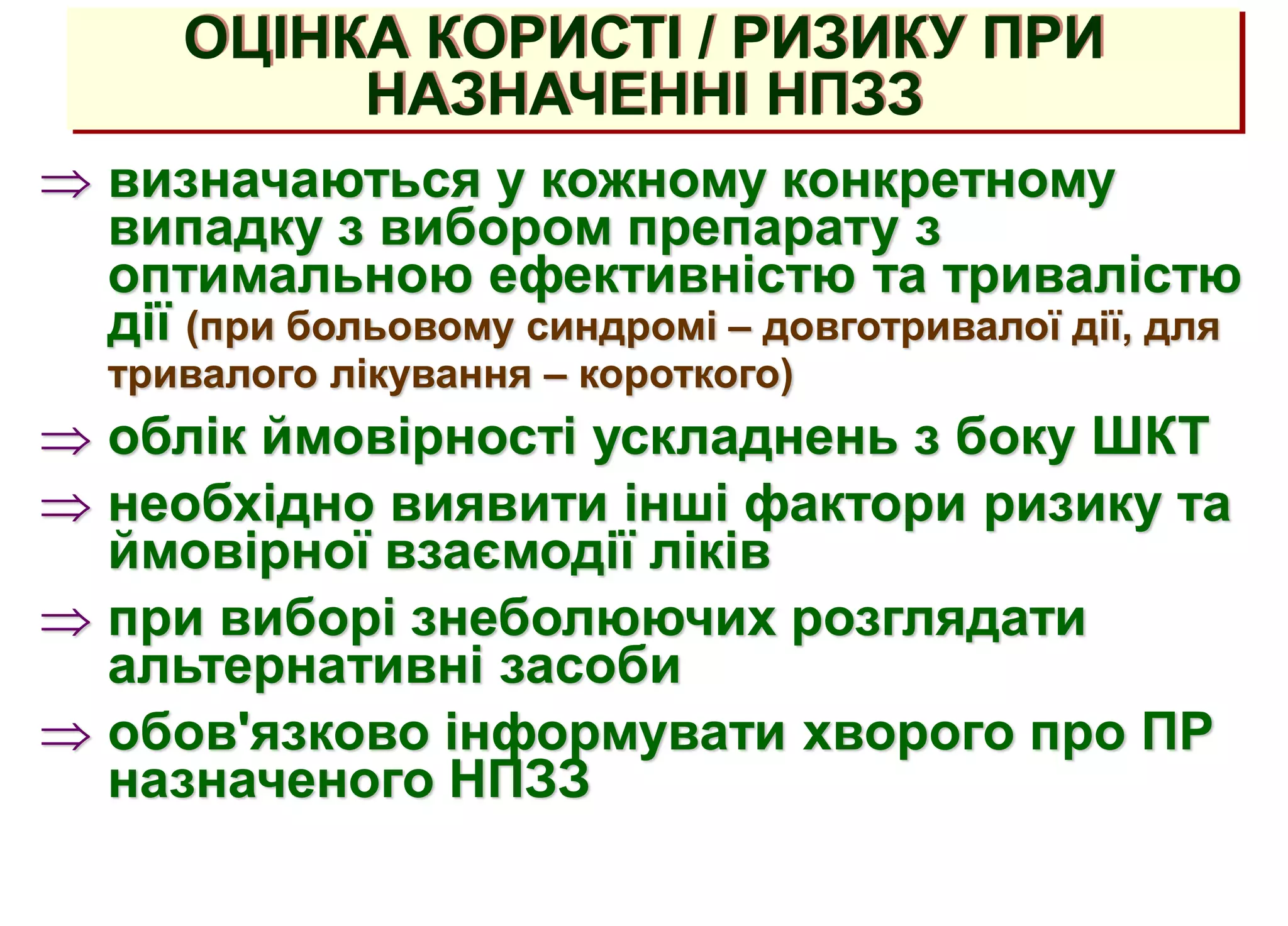 ОЦІНКА КОРИСТІ / РИЗИКУ ПРИ
НАЗНАЧЕННІ НПЗЗ
 визначаються у кожному конкретному
випадку з вибором препарату з
оптимальною ефективністю та тривалістю
дії (при больовому синдромі – довготривалої дії, для
тривалого лікування – короткого)
 облік ймовірності ускладнень з боку ШКТ
 необхідно виявити інші фактори ризику та
ймовірної взаємодії ліків
 при виборі знеболюючих розглядати
альтернативні засоби
 обов'язково інформувати хворого про ПР
назначеного НПЗЗ
 