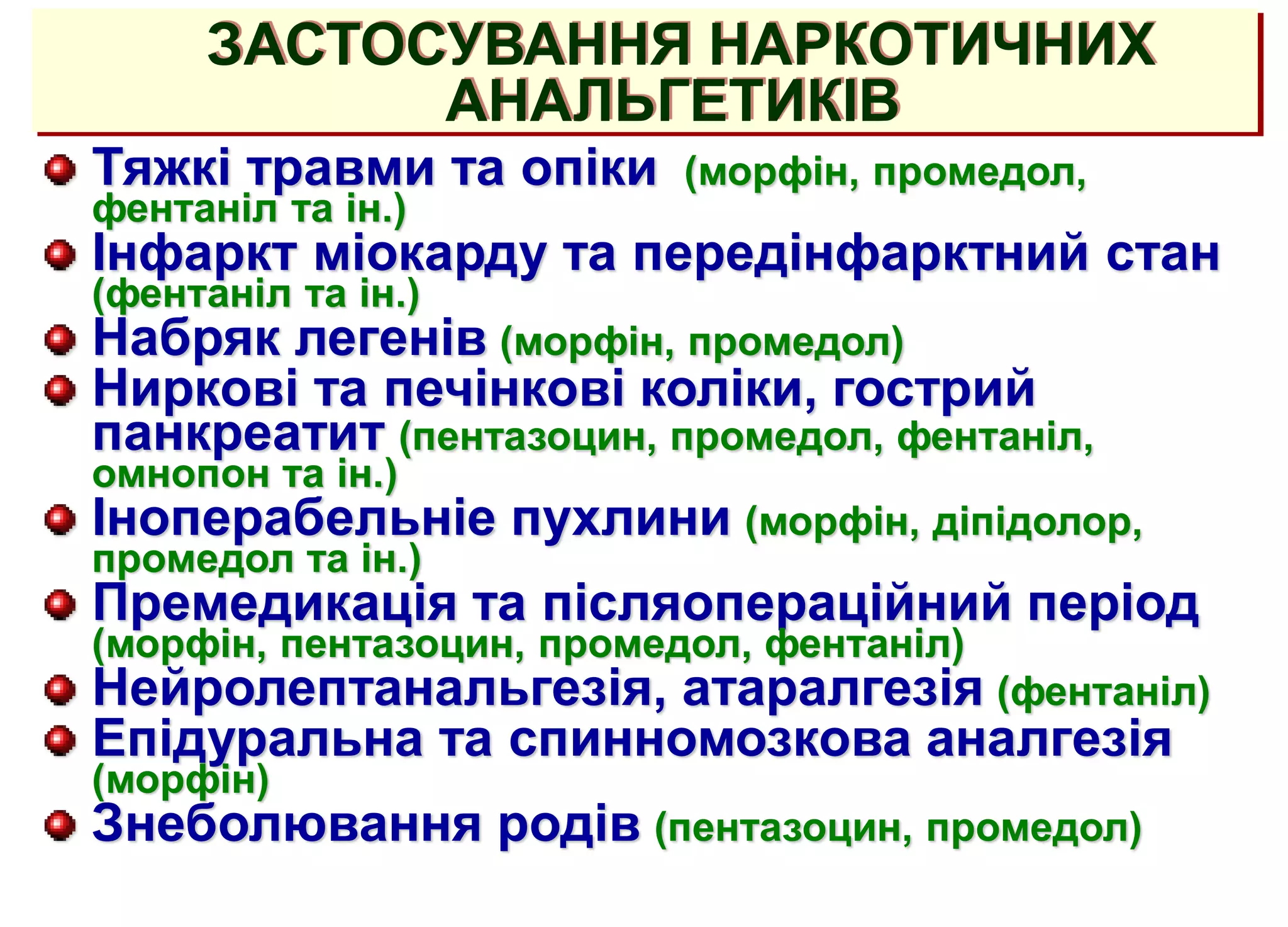 ЗАСТОСУВАННЯ НАРКОТИЧНИХ
АНАЛЬГЕТИКІВ
Тяжкі травми та опіки (морфін, промедол,
фентаніл та ін.)
Інфаркт міокарду та передінфарктний стан
(фентаніл та ін.)
Набряк легенів (морфін, промедол)
Ниркові та печінкові коліки, гострий
панкреатит (пентазоцин, промедол, фентаніл,
омнопон та ін.)
Іноперабельніе пухлини (морфін, діпідолор,
промедол та ін.)
Премедикація та післяопераційний період
(морфін, пентазоцин, промедол, фентаніл)
Нейролептанальгезія, атаралгезія (фентаніл)
Епідуральна та спинномозкова аналгезія
(морфін)
Знеболювання родів (пентазоцин, промедол)
 