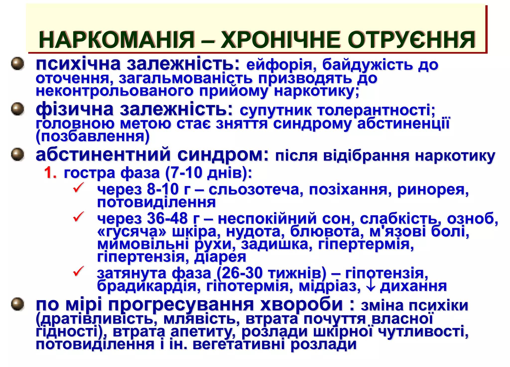 НАРКОМАНІЯ – ХРОНІЧНЕ ОТРУЄННЯ
психічна залежність: ейфорія, байдужість до
оточення, загальмованість призводять до
неконтрольованого прийому наркотику;
фізична залежність: супутник толерантності;
головною метою стає зняття синдрому абстиненції
(позбавлення)
абстинентний синдром: після відібрання наркотику
1. гостра фаза (7-10 днів):
 через 8-10 г – сльозотеча, позіхання, ринорея,
потовиділення
 через 36-48 г – неспокійний сон, слабкість, озноб,
«гусяча» шкіра, нудота, блювота, м'язові болі,
мимовільні рухи, задишка, гіпертермія,
гіпертензія, діарея
 затянута фаза (26-30 тижнів) – гіпотензія,
брадикардія, гіпотермія, мідріаз,  дихання
по мірі прогресування хвороби : зміна психіки
(дратівливість, млявість, втрата почуття власної
гідності), втрата апетиту, розлади шкірної чутливості,
потовиділення і ін. вегетативні розлади
 