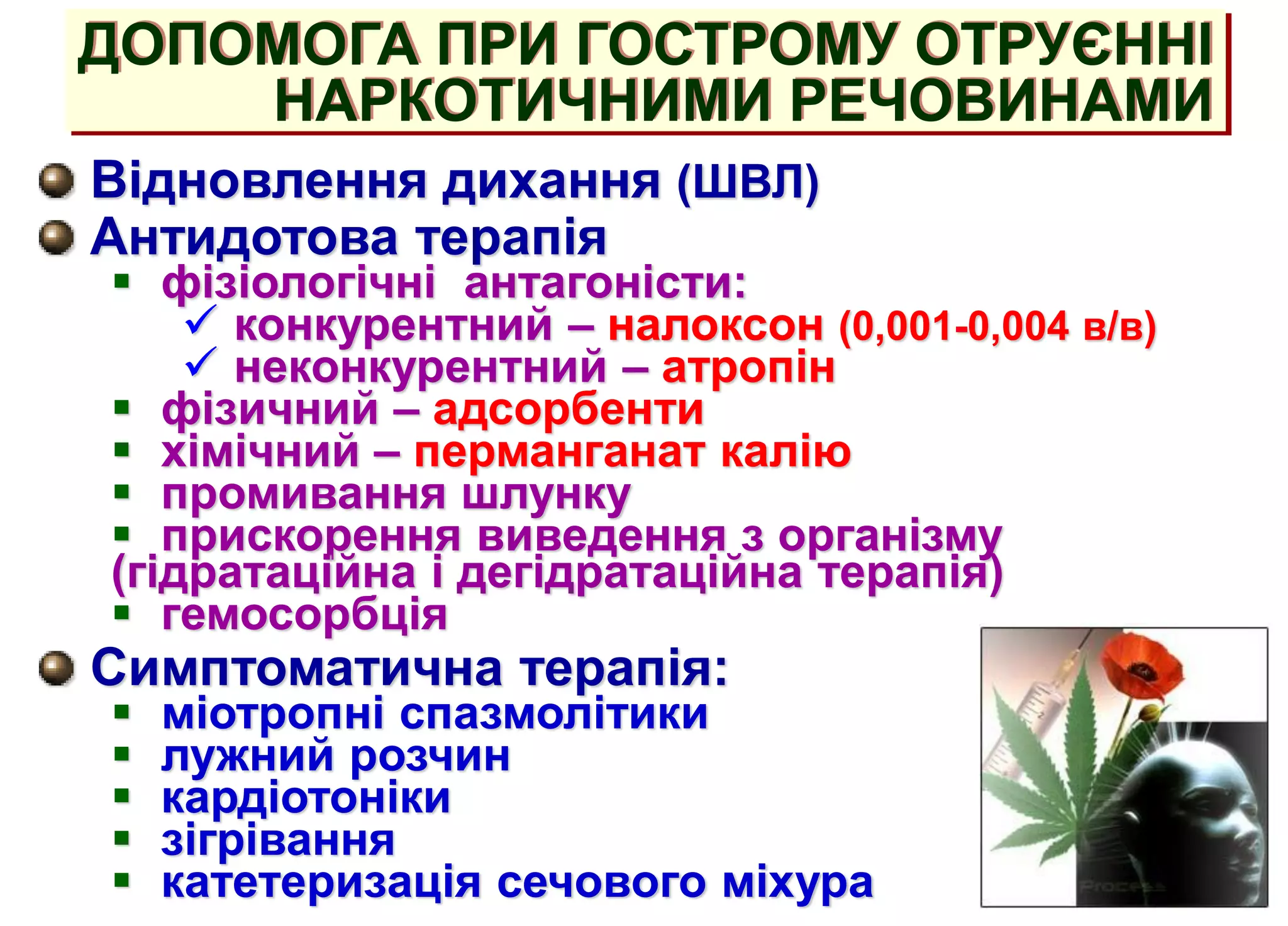ДОПОМОГА ПРИ ГОСТРОМУ ОТРУЄННІ
НАРКОТИЧНИМИ РЕЧОВИНАМИ
Відновлення дихання (ШВЛ)
Антидотова терапія
 фізіологічні антагоністи:
 конкурентний – налоксон (0,001-0,004 в/в)
 неконкурентний – атропін
 фізичний – адсорбенти
 хімічний – перманганат калію
 промивання шлунку
 прискорення виведення з організму
(гідратаційна і дегідратаційна терапія)
 гемосорбція
Симптоматична терапія:
 міотропні спазмолітики
 лужний розчин
 кардіотоніки
 зігрівання
 катетеризація сечового міхура
 