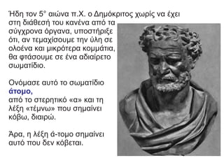 Ήδη τον 5° αιώνα π.Χ. ο Δημόκριτος χωρίς να έχει
στη διάθεσή του κανένα από τα
σύγχρονα όργανα, υποστήριξε
ότι, αν τεμαχίσουμε την ύλη σε
ολοένα και μικρότερα κομμάτια,
θα φτάσουμε σε ένα αδιαίρετο
σωματίδιο.
Ονόμασε αυτό το σωματίδιο
άτομο,
από το στερητικό «α» και τη
λέξη «τέμνω» που σημαίνει
κόβω, διαιρώ.
Άρα, η λέξη ά-τομο σημαίνει
αυτό που δεν κόβεται.
 