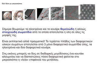 Όχι! Ούτε με μικροσκόπια.
Σήμερα θεωρούμε τα ηλεκτρόνια και τα κουάρκ ή αλλιώς
θεμελιώδη
στοιχειώδη σωματίδια από τα οποία αποτελείται η ύλη σε όλες τις
μορφές της.
Είναι εκπληκτικό αλλά πραγματικό! Το τεράστιο πλήθος των διαφορετικών
υλικών σωμάτων αποτελείται από 3 μόνο διαφορετικά σωματίδια ύλης, τα
ηλεκτρόνια και δύο διαφορετικά κουάρκ.
Στις εικόνες μπορείς να δεις σε διαδοχικές μεγεθύνσεις ένα κουτάκι
αλουμινίου και να διαπιστώσεις πόσο διαφορετική φαίνεται στο
μικροσκόπιο η «λεία» επιφάνεια του μετάλλου.
 