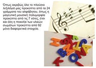 Όπως ακριβώς όλο το πλούσιο
λεξιλόγιό μας προκύπτει από τα 24
γράμματα του αλφάβητου, όπως η
μαγευτική μουσική πολυμορφία
προκύπτει από τις 7 νότες, έτσι
και όλη η ποικιλία των υλικών
σωμάτων προκύπτει από 92
μόνο διαφορετικά στοιχεία.
 