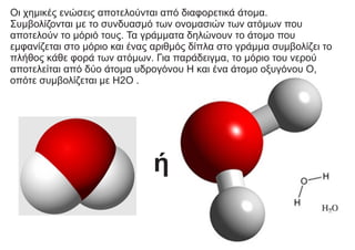 Οι χημικές ενώσεις αποτελούνται από διαφορετικά άτομα.
Συμβολίζονται με το συνδυασμό των ονομασιών των ατόμων που
αποτελούν το μόριό τους. Τα γράμματα δηλώνουν το άτομο που
εμφανίζεται στο μόριο και ένας αριθμός δίπλα στο γράμμα συμβολίζει το
πλήθος κάθε φορά των ατόμων. Για παράδειγμα, το μόριο του νερού
αποτελείται από δύο άτομα υδρογόνου Η και ένα άτομο οξυγόνου Ο,
οπότε συμβολίζεται με H2O .
ή
 