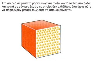 Στα στερεά σώματα τα μόρια κινούνται πολύ κοντά το ένα στο άλλο
και κοντά σε μόνιμες θέσεις τις οποίες δεν αλλάζουν, έτσι ώστε ούτε
να πλησιάζουν μεταξύ τους ούτε να απομακρύνονται.
 