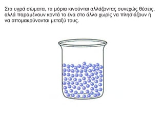 Στα υγρά σώματα, τα μόρια κινούνται αλλάζοντας συνεχώς θέσεις,
αλλά παραμένουν κοντά το ένα στο άλλο χωρίς να πλησιάζουν ή
να απομακρύνονται μεταξύ τους.
 