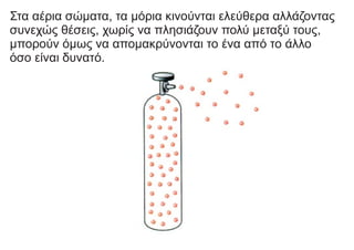 Στα αέρια σώματα, τα μόρια κινούνται ελεύθερα αλλάζοντας
συνεχώς θέσεις, χωρίς να πλησιάζουν πολύ μεταξύ τους,
μπορούν όμως να απομακρύνονται το ένα από το άλλο
όσο είναι δυνατό.
 