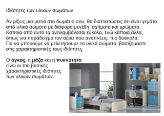 Ιδιότητες των υλικών σωμάτων
Αν ρίξεις μια ματιά στο δωμάτιό σου, θα διαπιστώσεις ότι είναι γεμάτο
από υλικά σώματα με διάφορα μεγέθη, σχήματα και χρώματα.
Κάποια από αυτά τα αντιλαμβάνεσαι εύκολα, ενώ κάποια άλλα,
όπως για παράδειγμα τον αέρα που αναπνέεις, πιο δύσκολα.
Για να μπορούμε να μελετήσουμε τα υλικά σώματα, βασιζόμαστε
στις χαρακτηριστικές τους ιδιότητες.
Ο όγκος, η μάζα και η πυκνότητα
είναι οι πιο βασικές
χαρακτηριστικές ιδιότητες
των υλικών σωμάτων.
 