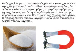 Αν διαχωρίσουμε τα συστατικά ενός μίγματος και αρχίσουμε να
τεμαχίζουμε ένα από αυτά σε όλο και μικρότερα κομμάτια, θα
φτάσουμε κάποια στιγμή στο μόριο, το μικρότερο τμήμα μιας
χημικής ένωσης που διατηρεί τις ιδιότητές του. Η ζάχαρη, για
παράδειγμα, είναι γλυκιά. Και το μόριο της ζάχαρης είναι γλυκό.
Ο σίδηρος έλκεται από τον μαγνήτη. Και το μόριο του σιδήρου
έλκεται από τον μαγνήτη...
 