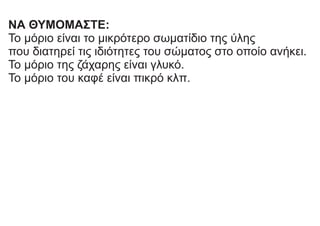 ΝΑ ΘΥΜΟΜΑΣΤΕ:
Το μόριο είναι το μικρότερο σωματίδιο της ύλης
που διατηρεί τις ιδιότητες του σώματος στο οποίο ανήκει.
Το μόριο της ζάχαρης είναι γλυκό.
Το μόριο του καφέ είναι πικρό κλπ.
 