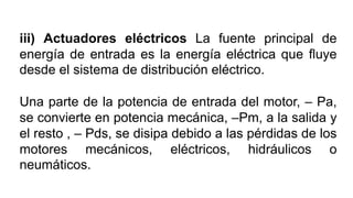 iii) Actuadores eléctricos La fuente principal de
energía de entrada es la energía eléctrica que ﬂuye
desde el sistema de distribución eléctrico.
Una parte de la potencia de entrada del motor, – Pa,
se convierte en potencia mecánica, –Pm, a la salida y
el resto , – Pds, se disipa debido a las pérdidas de los
motores mecánicos, eléctricos, hidráulicos o
neumáticos.
 