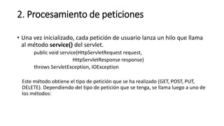 2. Procesamiento de peticiones
• Una vez inicializado, cada petición de usuario lanza un hilo que llama
al método service() del servlet.
public void service(HttpServletRequest request,
HttpServletResponse response)
throws ServletException, IOException
Este método obtiene el tipo de petición que se ha realizado (GET, POST, PUT,
DELETE). Dependiendo del tipo de petición que se tenga, se llama luego a uno de
los métodos:
 