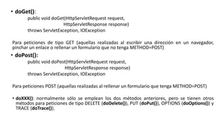• doGet():
public void doGet(HttpServletRequest request,
HttpServletResponse response)
throws ServletException, IOException
Para peticiones de tipo GET (aquellas realizadas al escribir una dirección en un navegador,
pinchar un enlace o rellenar un formulario que no tenga METHOD=POST)
• doPost():
public void doPost(HttpServletRequest request,
HttpServletResponse response)
throws ServletException, IOException
Para peticiones POST (aquellas realizadas al rellenar un formulario que tenga METHOD=POST)
• doXXX(): normalmente sólo se emplean los dos métodos anteriores, pero se tienen otros
métodos para peticiones de tipo DELETE (doDelete()), PUT (doPut()), OPTIONS (doOptions()) y
TRACE (doTrace()).
 