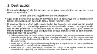 3. Destrucción
• El método destroy() de los servlets se emplea para eliminar un servlet y sus
recursos asociados.
public void destroy() throws ServletException
• Aquí debe deshacerse cualquier elemento que se construyó en la inicialización
(cerrar conexiones con bases de datos, cerrar ficheros, etc).
• El servidor llama a destroy() cuando todas las llamadas de servicios del servlet
han concluido, o cuando haya pasado un determinado número de segundos (lo
que ocurra primero). Si esperamos que el servlet haga tareas que requieran
mucho tiempo, tenemos que asegurarnos de que dichas tareas se completarán.
Podemos hacer lo siguiente:
• Definir un contador de tareas activas, que se incremente cada vez que una tarea comienza
(entendemos por tarea cada petición que se realice al servlet), y se decremente cada vez
que una termina. Podemos utilizar bloques de código synchronized para evitar problemas
de concurrencia.
• Hacer que el método destroy() no termine hasta que lo hagan todas las tareas pendientes
(comprobando el contador de tareas pendientes)
• Hacer que las tareas pendientes terminen su trabajo si se quiere cerrar el servlet
(comprobando algún flag que indique si el servlet se va a cerrar o no).
 