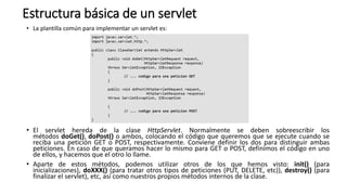 Estructura básica de un servlet
• La plantilla común para implementar un servlet es:
• El servlet hereda de la clase HttpServlet. Normalmente se deben sobreescribir los
métodos doGet(), doPost() o ambos, colocando el código que queremos que se ejecute cuando se
reciba una petición GET o POST, respectivamente. Conviene definir los dos para distinguir ambas
peticiones. En caso de que queramos hacer lo mismo para GET o POST, definimos el código en uno
de ellos, y hacemos que el otro lo llame.
• Aparte de estos métodos, podemos utilizar otros de los que hemos visto: init() (para
inicializaciones), doXXX() (para tratar otros tipos de peticiones (PUT, DELETE, etc)), destroy() (para
finalizar el servlet), etc, así como nuestros propios métodos internos de la clase.
 
