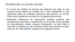 Escribiendo un primer servlet
• A la hora de codificar lo primero que debemos de saber es que
nuestro servlet deberá de heredar de la clase HttpServlet la cual
contendrá todos los métodos necesarios para generar un servlet.
Dicha clase la podemos encontrar en el paquete javax.servlet.
• Solamente deberemos de sobrescribir aquellos métodos que
consideremos oportunos a implementar en el servlet. Si por ejemplo
no necesitásemos realizar ninguna inicialización, no haría falta el
reescribir el método init. Así un primer servlet que mostrase la frase,
como no, de “Hola Mundo” quedaría de la siguiente forma:
 