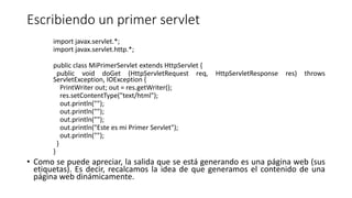 Escribiendo un primer servlet
import javax.servlet.*;
import javax.servlet.http.*;
public class MiPrimerServlet extends HttpServlet {
public void doGet (HttpServletRequest req, HttpServletResponse res) throws
ServletException, IOException {
PrintWriter out; out = res.getWriter();
res.setContentType("text/html");
out.println("");
out.println("");
out.println("");
out.println("Este es mi Primer Servlet");
out.println("");
}
}
• Como se puede apreciar, la salida que se está generando es una página web (sus
etiquetas). Es decir, recalcamos la idea de que generamos el contenido de una
página web dinámicamente.
 