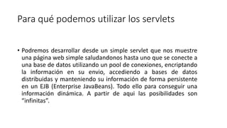 Para qué podemos utilizar los servlets
• Podremos desarrollar desde un simple servlet que nos muestre
una página web simple saludandonos hasta uno que se conecte a
una base de datos utilizando un pool de conexiones, encriptando
la información en su envio, accediendo a bases de datos
distribuidas y manteniendo su información de forma persistente
en un EJB (Enterprise JavaBeans). Todo ello para conseguir una
información dinámica. A partir de aqui las posibilidades son
“infinitas”.
 