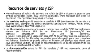 Recursos de servlets y JSP
• Normalmente al hablar de servlets se habla de JSP y viceversa, puesto que
ambos conceptos están muy interrelacionados. Para trabajar con ellos se
necesitan tener presentes algunos recursos:
• Un servidor web que dé soporte a servlets / JSP (contenedor de servlets y
páginas JSP). Ejemplos de estos servidores son Apache Tomcat, Resin, JRun,
Java Web Server, BEA WebLogic, etc.
• Las librerías (clases) necesarias para trabajar con servlets / JSP. Normalmente
vienen en ficheros JAR en un directorio lib (common/lib en
Tomcat): servlets.jar (con la API de servlets),
y jsp.jar, jspengine.jar o jasper.jar para JSP. Al desarrollar nuestra aplicación,
deberemos incluir las librerías necesarias en el classpath para que compilen
los ficheros. También se puede utilizar el fichero JAR j2ee.jar que viene con
Java Enterprise Edition, pero no es recomendable si se puede disponer de las
librerías específicas del servidor.
• La documentación sobre la API de servlets / JSP (no necesaria, pero sí
recomendable)
 