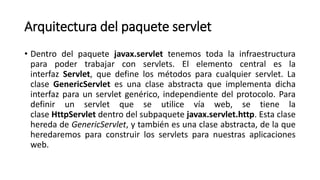 Arquitectura del paquete servlet
• Dentro del paquete javax.servlet tenemos toda la infraestructura
para poder trabajar con servlets. El elemento central es la
interfaz Servlet, que define los métodos para cualquier servlet. La
clase GenericServlet es una clase abstracta que implementa dicha
interfaz para un servlet genérico, independiente del protocolo. Para
definir un servlet que se utilice vía web, se tiene la
clase HttpServlet dentro del subpaquete javax.servlet.http. Esta clase
hereda de GenericServlet, y también es una clase abstracta, de la que
heredaremos para construir los servlets para nuestras aplicaciones
web.
 
