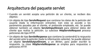 Arquitectura del paquete servlet
• Cuando un servlet acepta una petición de un cliente, se reciben dos
objetos:
• Un objeto de tipo ServletRequest que contiene los datos de la petición del
usuario (toda la información entrante). Con esto se accede a los
parámetros pasados por el cliente, el protocolo empleado, etc. Se puede
obtener también un objeto ServletInputStream para obtener datos del
cliente que realiza la petición. La subclase HttpServletRequest procesa
peticiones de tipo HTTP.
• Un objeto de tipo ServletResponse que contiene (o contendrá) la respuesta
del servlet ante la petición (toda la información saliente). Se puede obtener
un objeto ServletOutputStream, y un Writer, para poder escribir la
respuesta. La clase HttpServletResponse se emplea para respuestas a
peticiones HTTP.
 