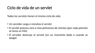 Ciclo de vida de un servlet
Todos los servlets tienen el mismo ciclo de vida:
• Un servidor carga e inicializa el servlet
• El servlet procesa cero o más peticiones de clientes (por cada petición
se lanza un hilo)
• El servidor destruye el servlet (en un momento dado o cuando se
apaga)
 
