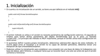 1. Inicialización
• En cuanto a la inicialización de un servlet, se tiene una por defecto en el método init()
public void init() throws ServletException
{
...
}
public void init(ServletConfig conf) throws ServletException
{
super.init(conf);
...
}
• El primer método se utiliza si el servlet no necesita parámetros de configuración externos. El segundo se
emplea para tomar dichos parámetros del objeto ServletConfig que se le pasa. La llamada
a super.init(...) al principio del método es MUY importante, porque el servlet utiliza esta configuración en
otras zonas.
• Si queremos definir nuestra propia inicialización, deberemos sobreescribir alguno de estos métodos. Si
ocurre algún error al inicializar y el servlet no es capaz de atender peticiones, debemos lanzar una
excepción de tipo UnavailableException.
• Podemos utilizar la inicialización para establecer una conexión con una base de datos (si trabajamos con
base de datos), abrir ficheros, o cualquier tarea que se necesite hacer una sola vez antes de que el servlet
comience a funcionar.
 