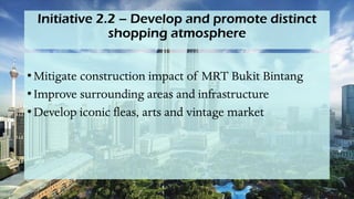 Initiative 2.2 – Develop and promote distinct
shopping atmosphere
• Mitigate construction impact of MRT Bukit Bintang
• Improve surrounding areas and infrastructure
• Develop iconic fleas, arts and vintage market
 