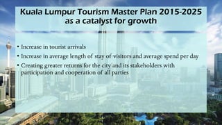 Kuala Lumpur Tourism Master Plan 2015-2025
as a catalyst for growth
• Increase in tourist arrivals
• Increase in average length of stay of visitors and average spend per day
• Creating greater returns for the city and its stakeholders with
participation and cooperation of all parties
 