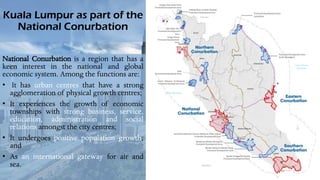 Kuala Lumpur as part of the
National Conurbation
National Conurbation is a region that has a
keen interest in the national and global
economic system. Among the functions are:
• It has urban centres that have a strong
agglomeration of physical growth centres;
• It experiences the growth of economic
townships with strong business, service,
education, administration and social
relations amongst the city centres;
• It undergoes positive population growth;
and
• As an international gateway for air and
sea.
 