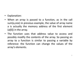 • Explanation:
• When an array is passed to a function, as in the call
sum(a,size) in previous example, the value of array name
a is actually the memory address of the first element
(a[0]) in the array.
• The function uses that address value to access and
possibly modify the contents of the array. So passing an
array to a function is similar to passing a variable by
reference: the function can change the values of the
array’s elements.
11
 