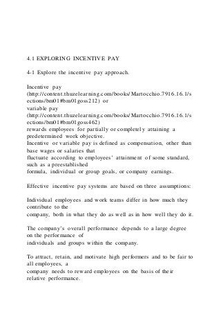 4.1 EXPLORING INCENTIVE PAY
4-1 Explore the incentive pay approach.
Incentive pay
(http://content.thuzelearning.com/books/Martocchio.7916.16.1/s
ections/bm01#bm01goss212) or
variable pay
(http://content.thuzelearning.com/books/Martocchio.7916.16.1/s
ections/bm01#bm01goss462)
rewards employees for partially or completely attaining a
predetermined work objective.
Incentive or variable pay is defined as compensation, other than
base wages or salaries that
fluctuate according to employees’ attainment of some standard,
such as a preestablished
formula, individual or group goals, or company earnings.
Effective incentive pay systems are based on three assumptions:
Individual employees and work teams differ in how much they
contribute to the
company, both in what they do as well as in how well they do it.
The company’s overall performance depends to a large degree
on the performance of
individuals and groups within the company.
To attract, retain, and motivate high performers and to be fair to
all employees, a
company needs to reward employees on the basis of their
relative performance.
 