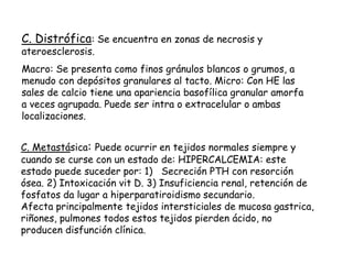 C. Distrófica: Se encuentra en zonas de necrosis y
ateroesclerosis.
Macro: Se presenta como finos gránulos blancos o grumos, a
menudo con depósitos granulares al tacto. Micro: Con HE las
sales de calcio tiene una apariencia basofílica granular amorfa
a veces agrupada. Puede ser intra o extracelular o ambas
localizaciones.
C. Metastásica: Puede ocurrir en tejidos normales siempre y
cuando se curse con un estado de: HIPERCALCEMIA: este
estado puede suceder por: 1) Secreción PTH con resorción
ósea. 2) Intoxicación vit D. 3) Insuficiencia renal, retención de
fosfatos da lugar a hiperparatiroidismo secundario.
Afecta principalmente tejidos intersticiales de mucosa gastrica,
riñones, pulmones todos estos tejidos pierden ácido, no
producen disfunción clínica.
 
