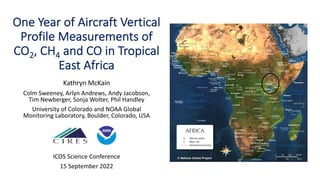One Year of Aircraft Vertical
Profile Measurements of
CO2, CH4 and CO in Tropical
East Africa
Kathryn McKain
Colm Sweeney, Arlyn Andrews, Andy Jacobson,
Tim Newberger, Sonja Wolter, Phil Handley
University of Colorado and NOAA Global
Monitoring Laboratory, Boulder, Colorado, USA
ICOS Science Conference
15 September 2022
 