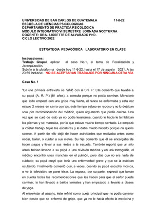 UNIVERSIDAD DE SAN CARLOS DE GUATEMALA 11-8-22
ESCUELA DE CIENCIAS PSICOLOGICAS
DEPARTAMENTO DE PRACTICA PSICOLOGICA
MODULO INTEGRATIVO VI SEMESTRE JORNADA NOCTURNA
DOCENTE: DRA. LISSETTE DE ALVARADO PhD.
CICLO LECTIVO 2022
ESTRATEGIA PEDAGÒGICA LABORATORIO EN CLASE
Instrucciones:
Trabajo Grupal, aplicar al caso No.1, el tema de Focalización y
Jerarquización.
Subirlo a la plataforma desde hoy 11-8-22, hasta el 17 de agosto 2021. A las
23:59 inclusive. NO SE ACEPTARAN TRABAJOS POR NINGUNA OTRA VÌA
Caso No. 1
“En una primera entrevista se habló con la Sra. P. Ella comentó que llevaba a
su papá (A. R. P.) (81 años), a consulta porque no podía caminar. Mencionó
que todo empezó con una gripe muy fuerte, él nunca se enfermaba y esta vez
estuvo 2 meses en cama con tos, este tiempo estuvo en reposo y no lo dejaban
solo por recomendación del médico, quien argumentó que podía caerse. Una
vez que se curó de esto ya no podía levantarse, cuando lo hacía le temblaban
las piernas y se mareaba, por lo que estuvo mucho tiempo sentado. Le empezó
a costar trabajo bajar las escaleras y le daba miedo hacerlo porque no quería
caerse. A partir de ello dejó de hacer actividades que realizaba antes como
nadar, bailar, o cuidar a sus nietos. Su hija comentó que él se encargaba de
hacer pagos y llevar a sus nietas a la escuela. También reportó que un año
antes habían llevado a su papá a una revisión médica y en una tomografía, el
médico encontró unas manchas en el pulmón, pero dijo que no era nada de
cuidado; su papá creyó que tenía una enfermedad grave y que se la estaban
ocultando. Finalmente comentó que, a veces, cuando su papá escucha música,
o ve la televisión; se pone triste. La esposa, por su parte, expresó que toman
en cuenta todas las recomendaciones que les hacen para que el señor pueda
caminar, lo han llevado a baños termales y han empezado a llevarlo a clases
de yoga.
Al entrevistar al usuario, éste refirió como queja principal que no podía caminar
bien desde que se enfermó de gripe, que ya no le hacía efecto la medicina y
 