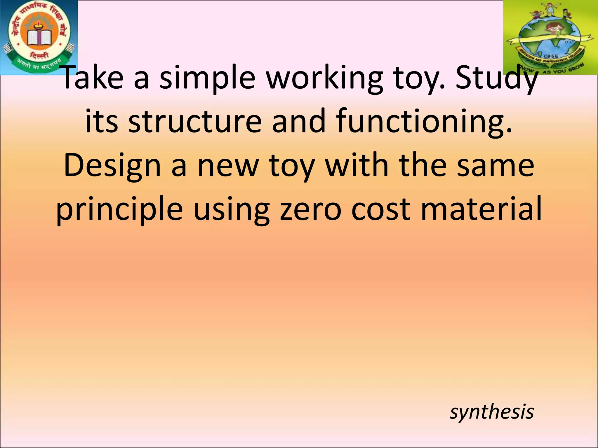 Take a simple working toy. Study
its structure and functioning.
Design a new toy with the same
principle using zero cost material
synthesis
 