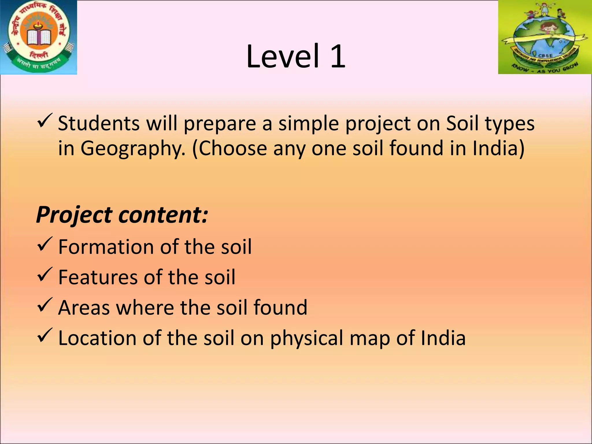 Level 1
 Students will prepare a simple project on Soil types
in Geography. (Choose any one soil found in India)
Project content:
 Formation of the soil
 Features of the soil
 Areas where the soil found
 Location of the soil on physical map of India
 