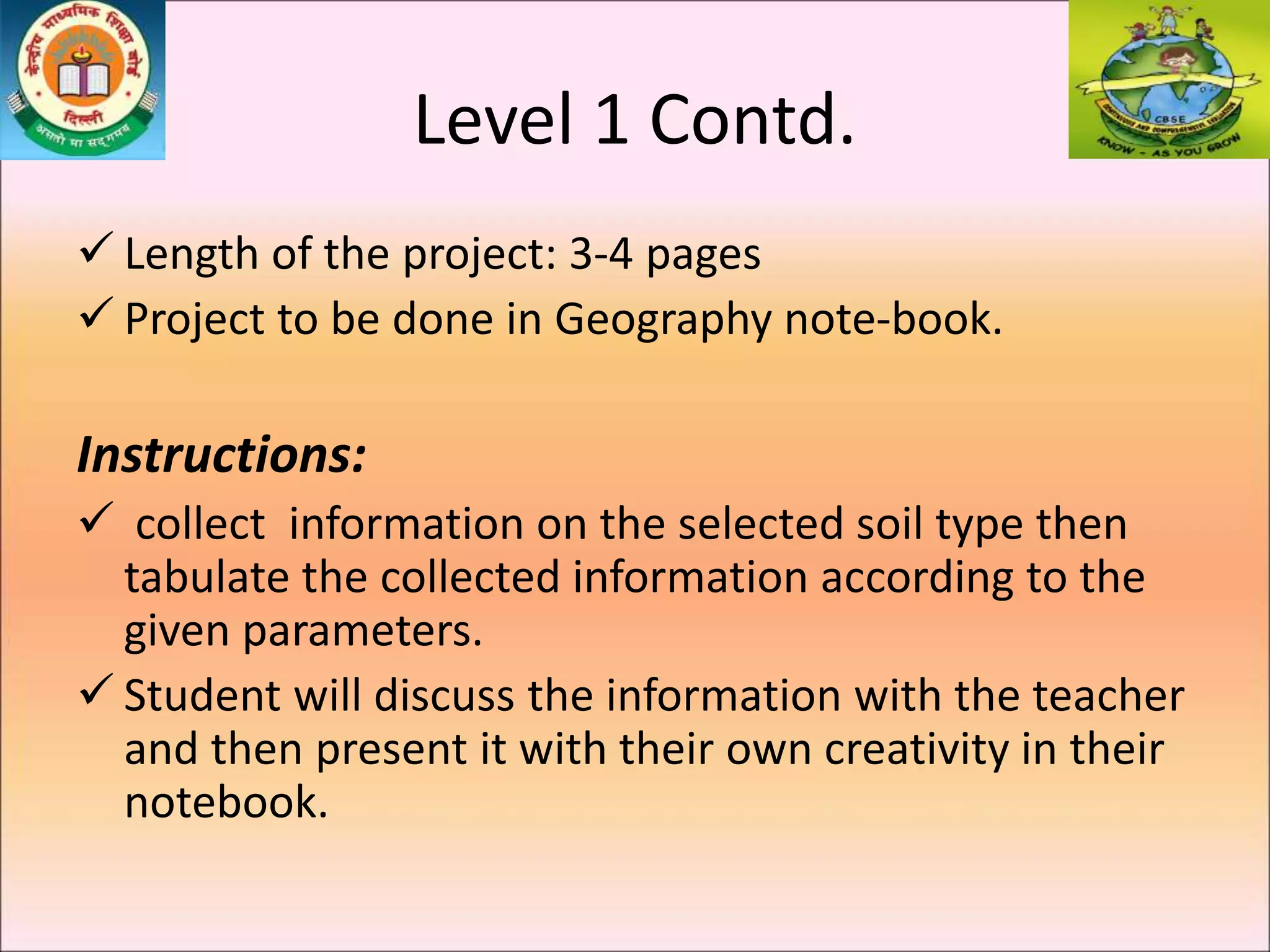 Level 1 Contd.
 Length of the project: 3-4 pages
 Project to be done in Geography note-book.
Instructions:
 collect information on the selected soil type then
tabulate the collected information according to the
given parameters.
 Student will discuss the information with the teacher
and then present it with their own creativity in their
notebook.
 