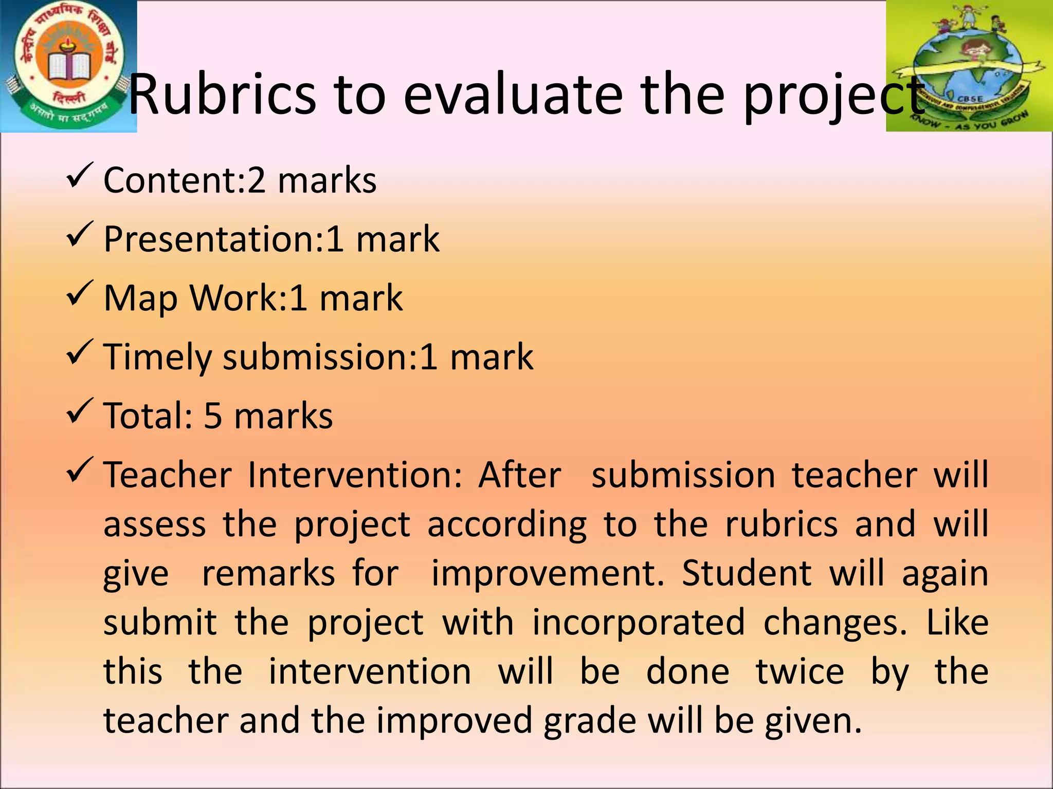 Rubrics to evaluate the project
 Content:2 marks
 Presentation:1 mark
 Map Work:1 mark
 Timely submission:1 mark
 Total: 5 marks
 Teacher Intervention: After submission teacher will
assess the project according to the rubrics and will
give remarks for improvement. Student will again
submit the project with incorporated changes. Like
this the intervention will be done twice by the
teacher and the improved grade will be given.
 