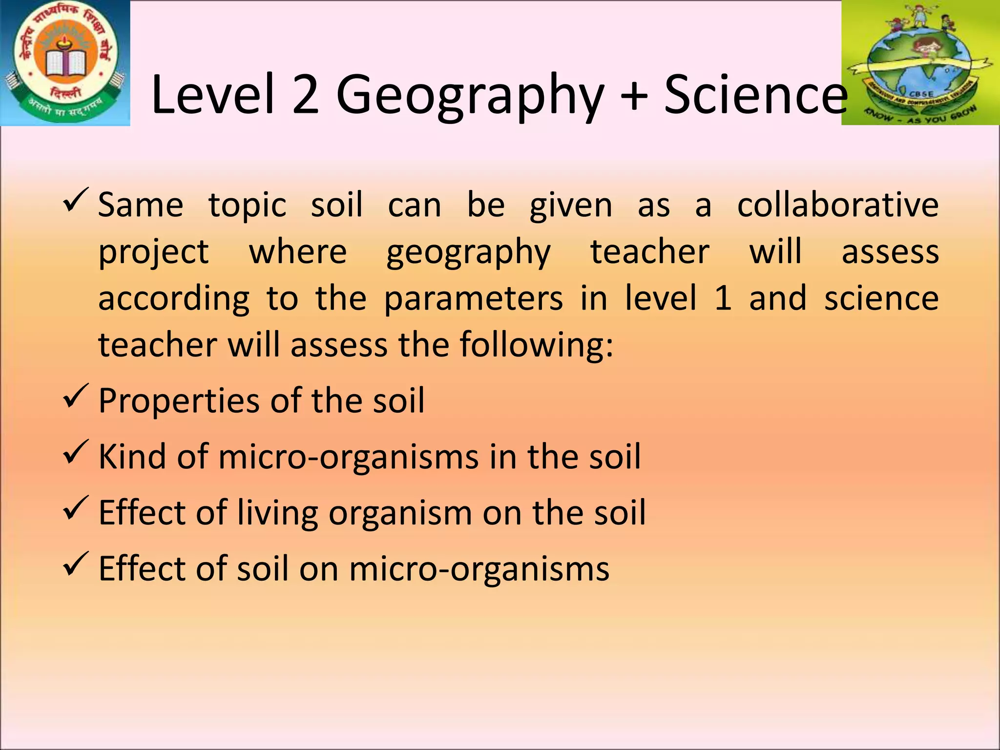 Level 2 Geography + Science
 Same topic soil can be given as a collaborative
project where geography teacher will assess
according to the parameters in level 1 and science
teacher will assess the following:
 Properties of the soil
 Kind of micro-organisms in the soil
 Effect of living organism on the soil
 Effect of soil on micro-organisms
 