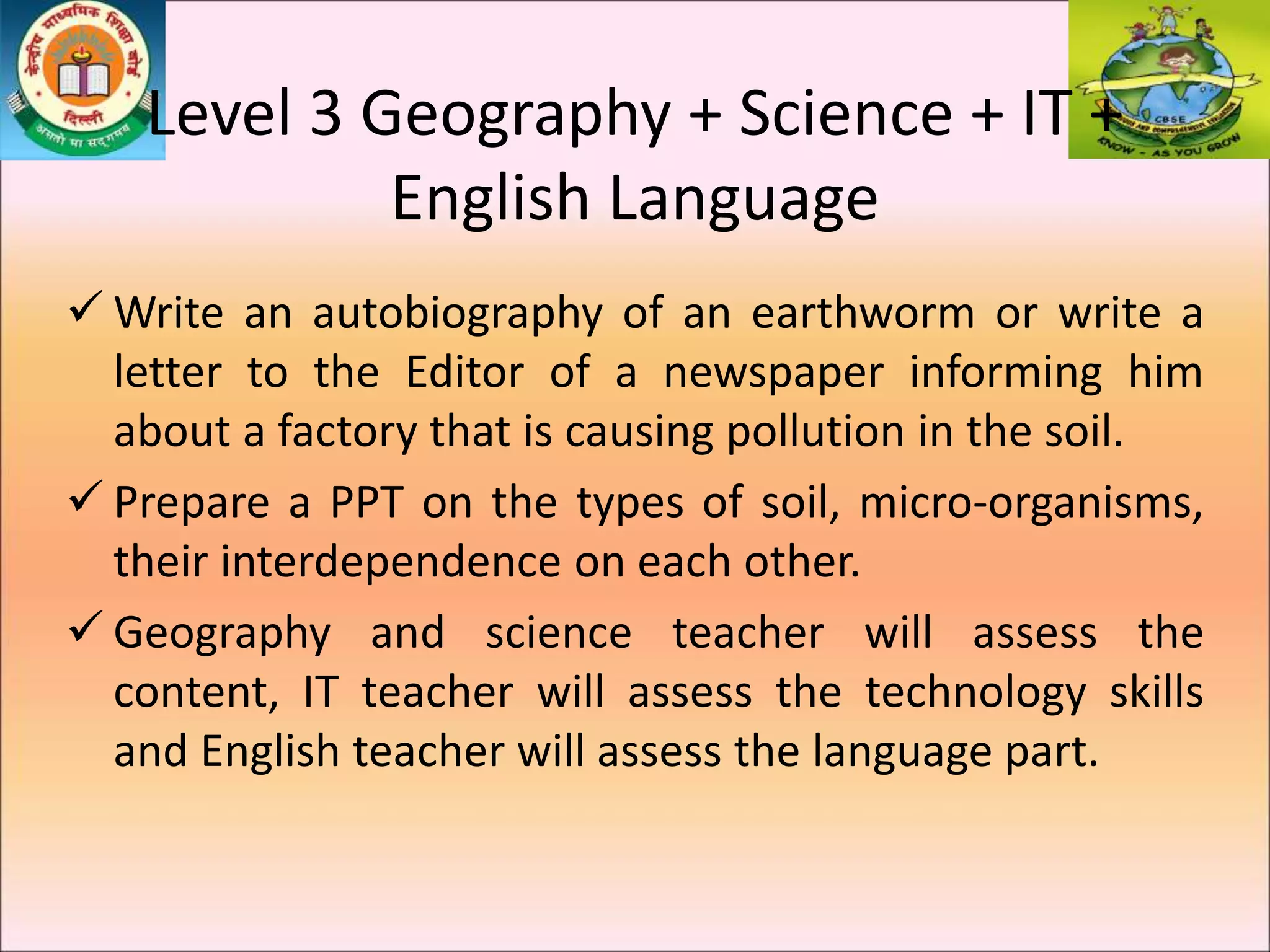  Write an autobiography of an earthworm or write a
letter to the Editor of a newspaper informing him
about a factory that is causing pollution in the soil.
 Prepare a PPT on the types of soil, micro-organisms,
their interdependence on each other.
 Geography and science teacher will assess the
content, IT teacher will assess the technology skills
and English teacher will assess the language part.
Level 3 Geography + Science + IT +
English Language
 