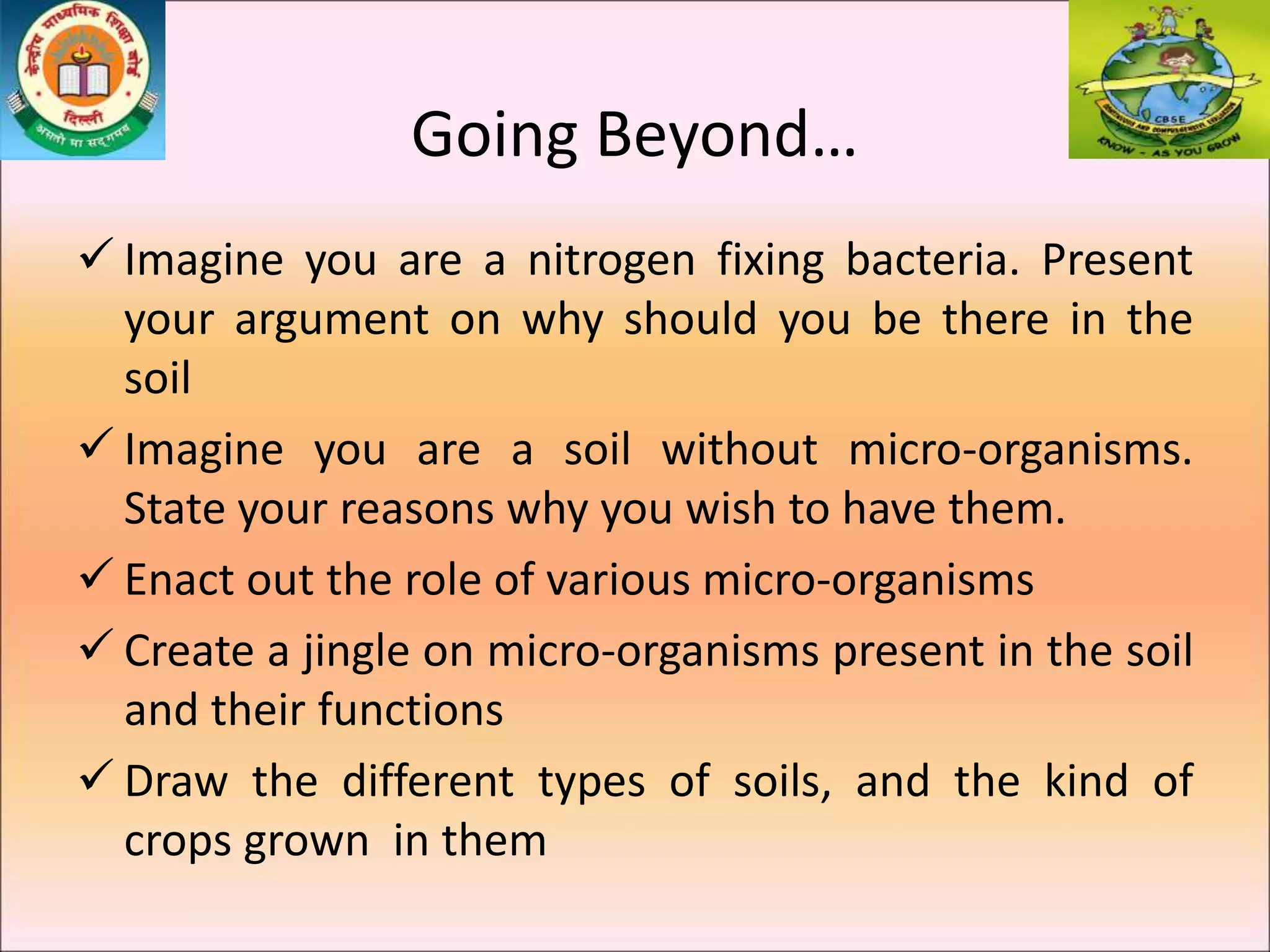 Going Beyond…
 Imagine you are a nitrogen fixing bacteria. Present
your argument on why should you be there in the
soil
 Imagine you are a soil without micro-organisms.
State your reasons why you wish to have them.
 Enact out the role of various micro-organisms
 Create a jingle on micro-organisms present in the soil
and their functions
 Draw the different types of soils, and the kind of
crops grown in them
 
