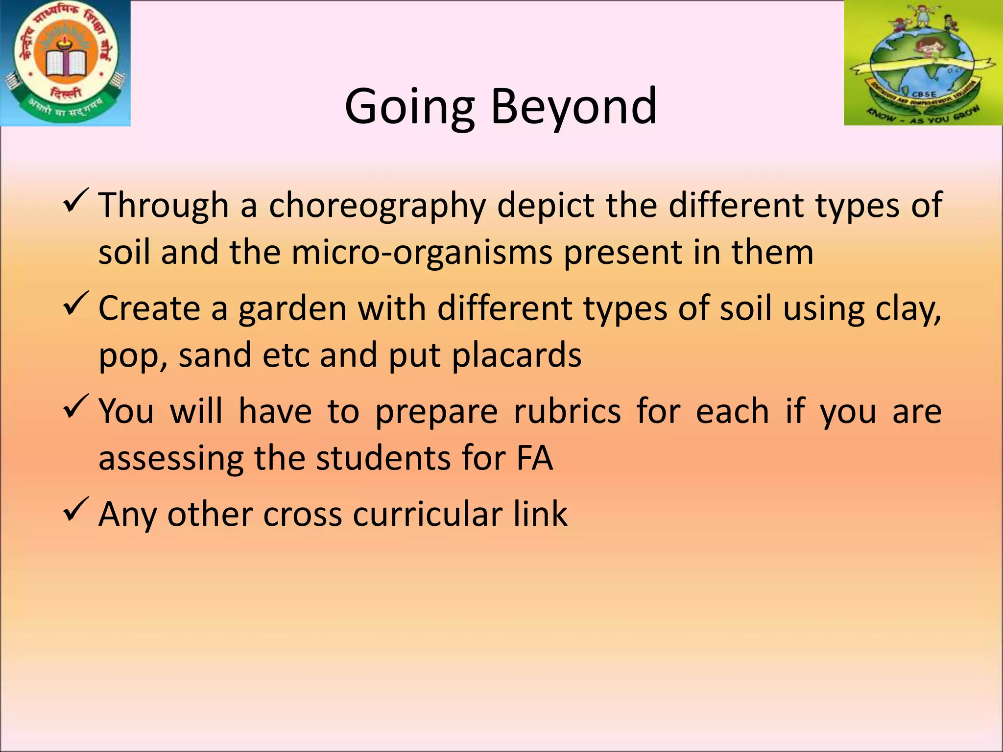  Through a choreography depict the different types of
soil and the micro-organisms present in them
 Create a garden with different types of soil using clay,
pop, sand etc and put placards
 You will have to prepare rubrics for each if you are
assessing the students for FA
 Any other cross curricular link
Going Beyond
 