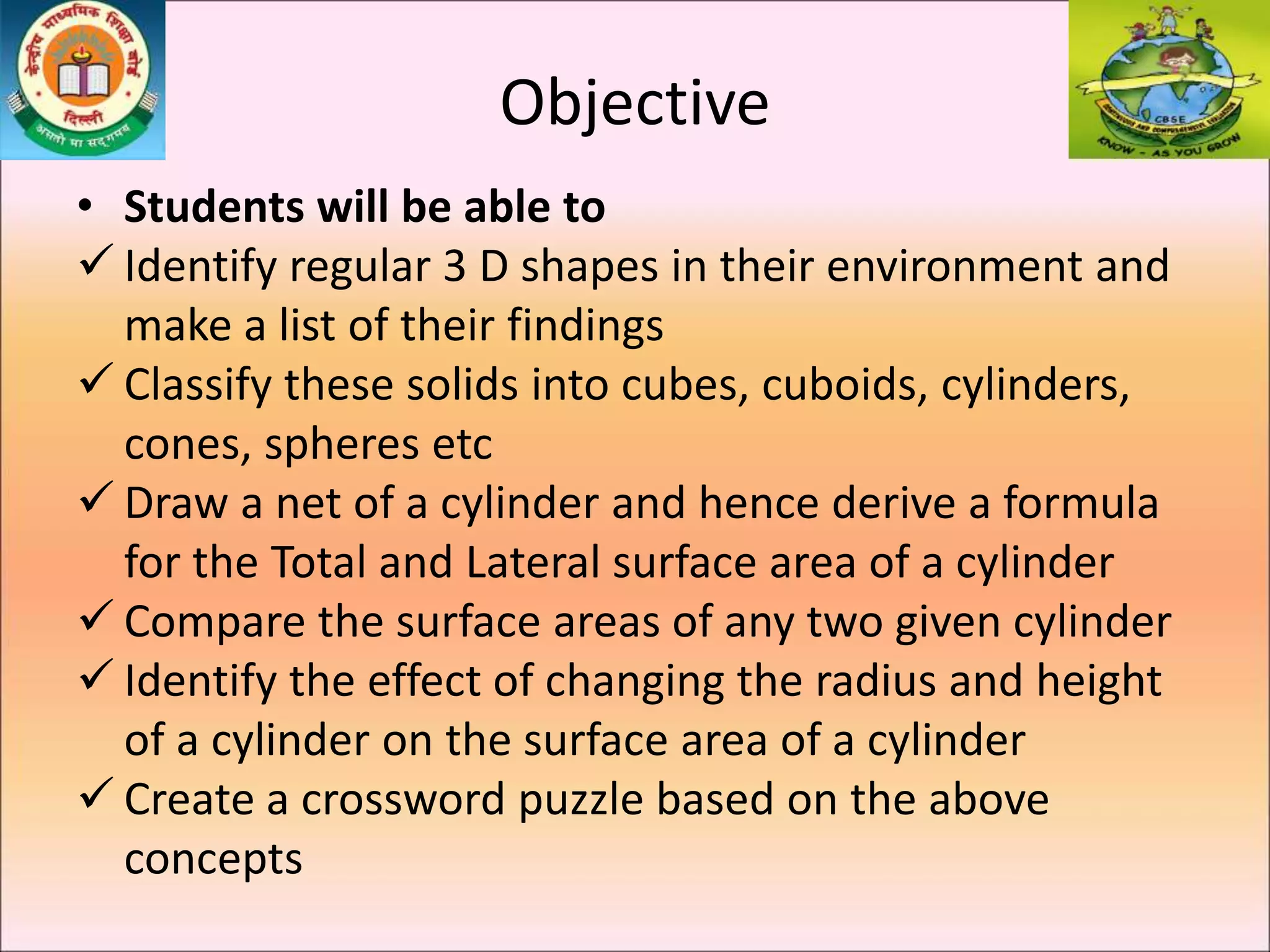Objective
• Students will be able to
 Identify regular 3 D shapes in their environment and
make a list of their findings
 Classify these solids into cubes, cuboids, cylinders,
cones, spheres etc
 Draw a net of a cylinder and hence derive a formula
for the Total and Lateral surface area of a cylinder
 Compare the surface areas of any two given cylinder
 Identify the effect of changing the radius and height
of a cylinder on the surface area of a cylinder
 Create a crossword puzzle based on the above
concepts
 