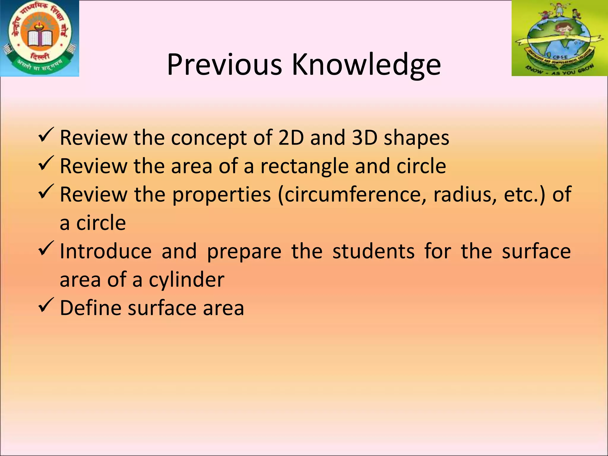 Previous Knowledge
 Review the concept of 2D and 3D shapes
 Review the area of a rectangle and circle
 Review the properties (circumference, radius, etc.) of
a circle
 Introduce and prepare the students for the surface
area of a cylinder
 Define surface area
 