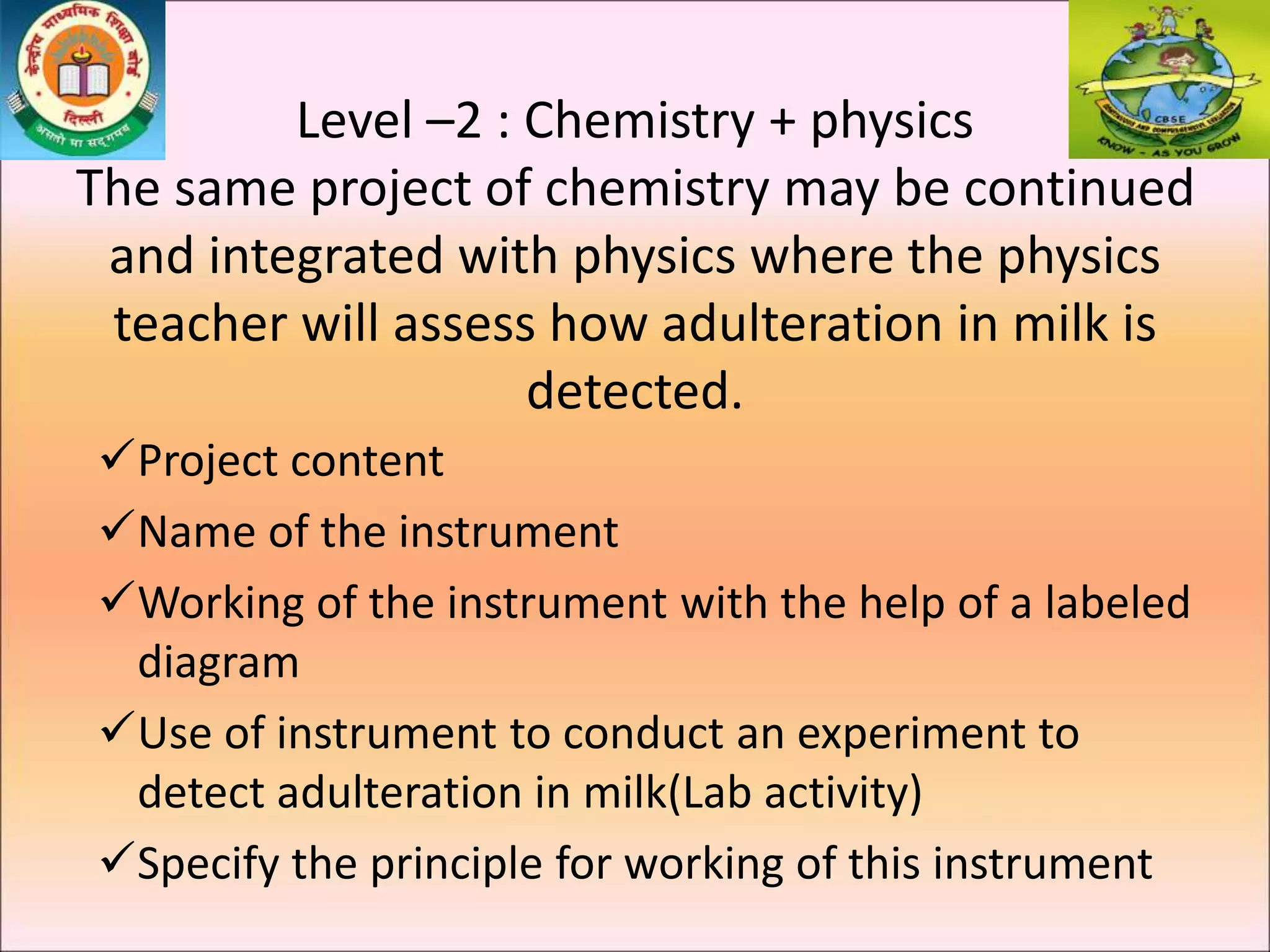 Level –2 : Chemistry + physics
The same project of chemistry may be continued
and integrated with physics where the physics
teacher will assess how adulteration in milk is
detected.
Project content
Name of the instrument
Working of the instrument with the help of a labeled
diagram
Use of instrument to conduct an experiment to
detect adulteration in milk(Lab activity)
Specify the principle for working of this instrument
 
