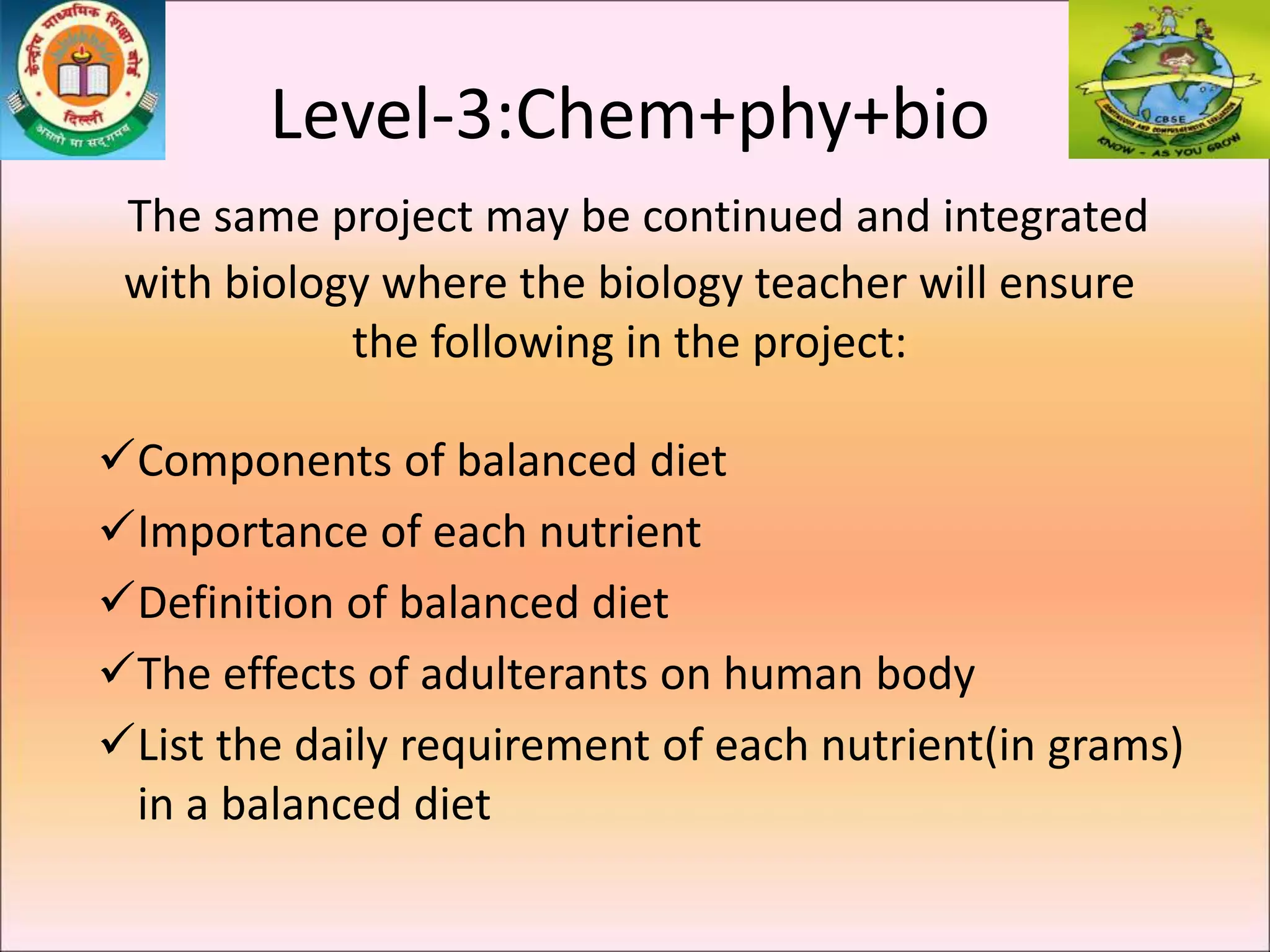 Level-3:Chem+phy+bio
The same project may be continued and integrated
with biology where the biology teacher will ensure
the following in the project:
Components of balanced diet
Importance of each nutrient
Definition of balanced diet
The effects of adulterants on human body
List the daily requirement of each nutrient(in grams)
in a balanced diet
 