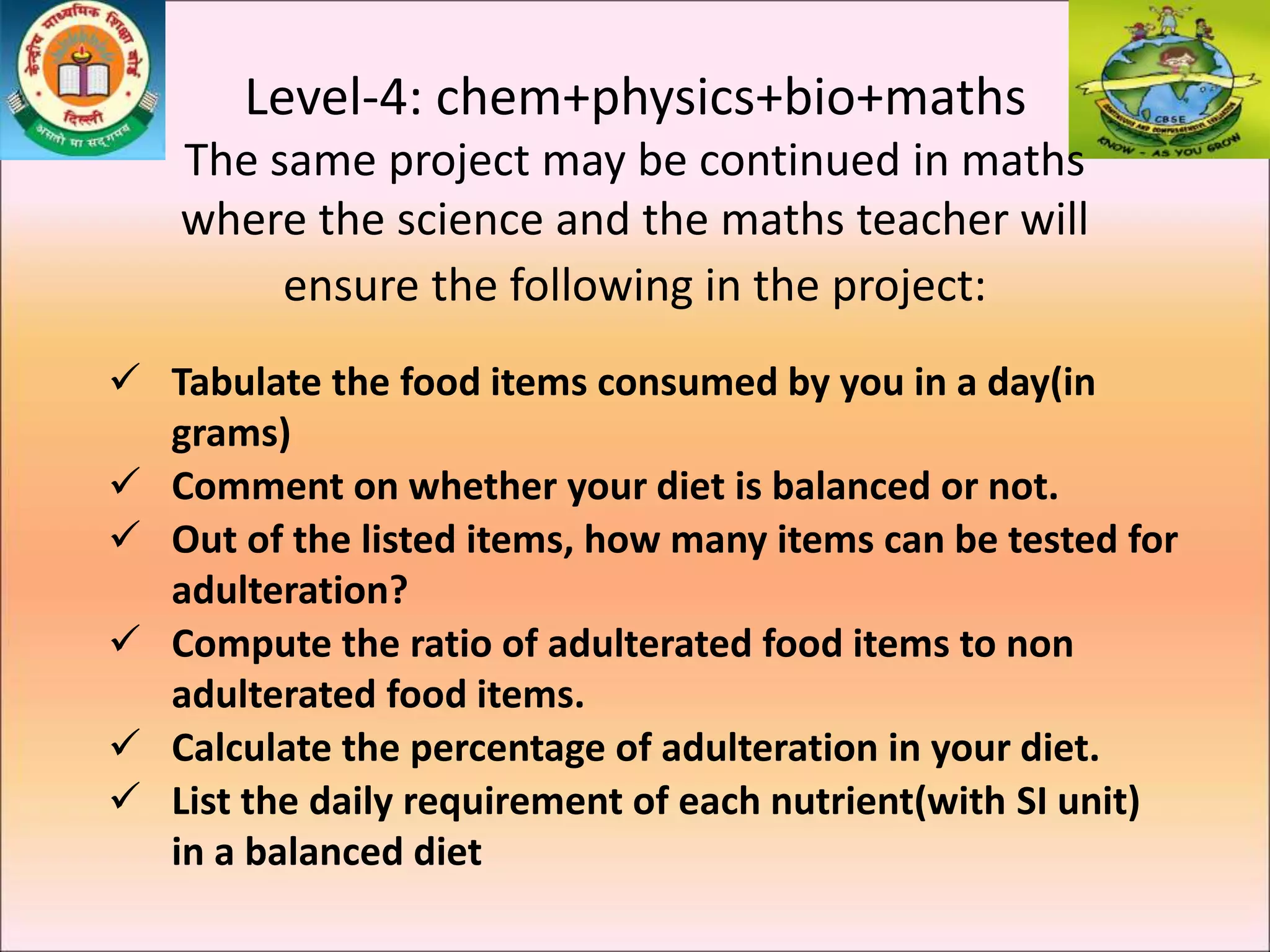 Level-4: chem+physics+bio+maths
The same project may be continued in maths
where the science and the maths teacher will
ensure the following in the project:
 Tabulate the food items consumed by you in a day(in
grams)
 Comment on whether your diet is balanced or not.
 Out of the listed items, how many items can be tested for
adulteration?
 Compute the ratio of adulterated food items to non
adulterated food items.
 Calculate the percentage of adulteration in your diet.
 List the daily requirement of each nutrient(with SI unit)
in a balanced diet
 