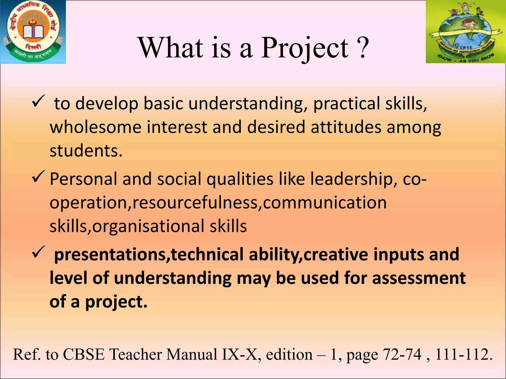 What is a Project ?
 to develop basic understanding, practical skills,
wholesome interest and desired attitudes among
students.
 Personal and social qualities like leadership, co-
operation,resourcefulness,communication
skills,organisational skills
 presentations,technical ability,creative inputs and
level of understanding may be used for assessment
of a project.
Ref. to CBSE Teacher Manual IX-X, edition – 1, page 72-74 , 111-112.
 