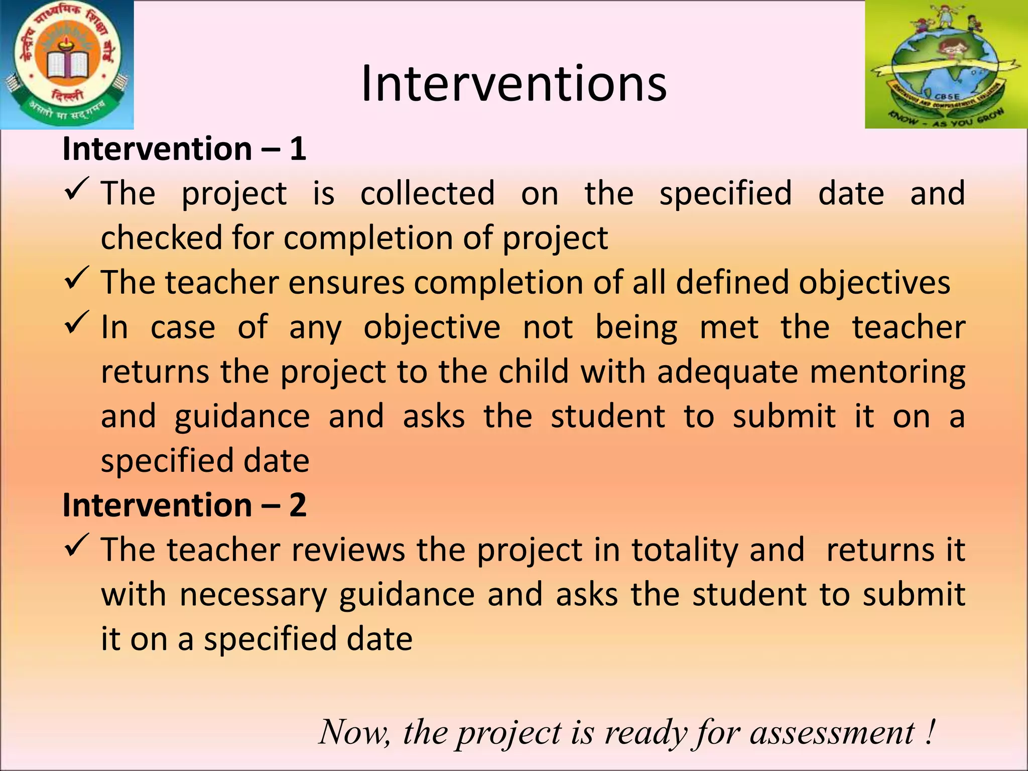 Interventions
Intervention – 1
 The project is collected on the specified date and
checked for completion of project
 The teacher ensures completion of all defined objectives
 In case of any objective not being met the teacher
returns the project to the child with adequate mentoring
and guidance and asks the student to submit it on a
specified date
Intervention – 2
 The teacher reviews the project in totality and returns it
with necessary guidance and asks the student to submit
it on a specified date
Now, the project is ready for assessment !
 